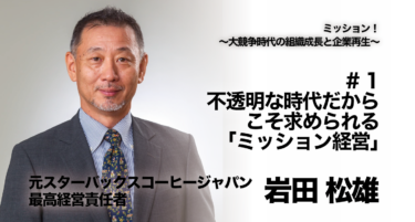 【元スターバックスコーヒージャパン 最高経営責任者 岩田 松雄氏 インタビュー】ミッション！〜大競争時代の組織成長と企業再生〜 # 1 不透明な時代だからこそ求められる、「ミッション経営」