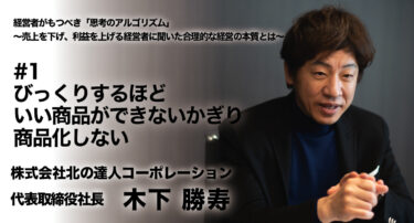 【株式会社北の達人コーポレーション 代表取締役社長 木下勝寿氏 インタビュー】経営者がもつべき「思考のアルゴリズム」〜売上を下げ、利益を上げる経営者に聞いた合理的な経営の本質とは〜 #1 びっくりするほどいい商品ができないかぎり商品化しない