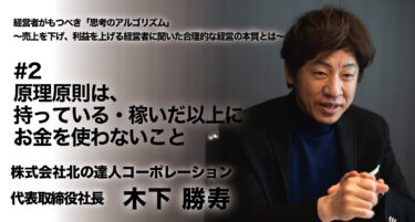 【株式会社北の達人コーポレーション 代表取締役社長 木下勝寿氏 インタビュー】経営者がもつべき「思考のアルゴリズム」〜売上を下げ、利益を上げる経営者に聞いた合理的経営の本質とは〜 #2 原理原則は、持っている・稼いだ以上にお金を使わないこと