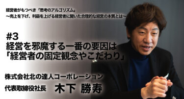 【株式会社北の達人コーポレーション 代表取締役社長木下勝寿氏　インタビュー】経営者がもつべき「思考のアルゴリズム」～売上を下げ、利益を上げる経営者に聞いた合理的な経営の本質とは～ #3 経営を邪魔する一番の要因は「経営者の固定観念やこだわり」