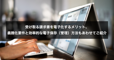受け取る請求書を電子化するメリット、義務化要件と効率的な電子保存（管理）方法もあわせてご紹介